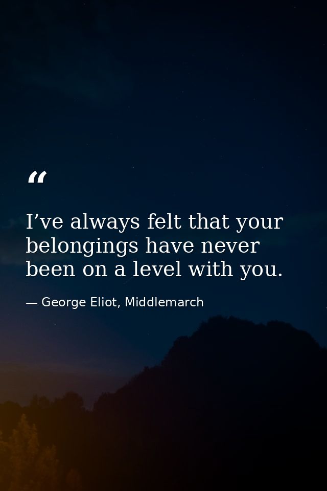 I’ve always felt that your belongings have never been on a level with you. — George Eliot, Middlemarch