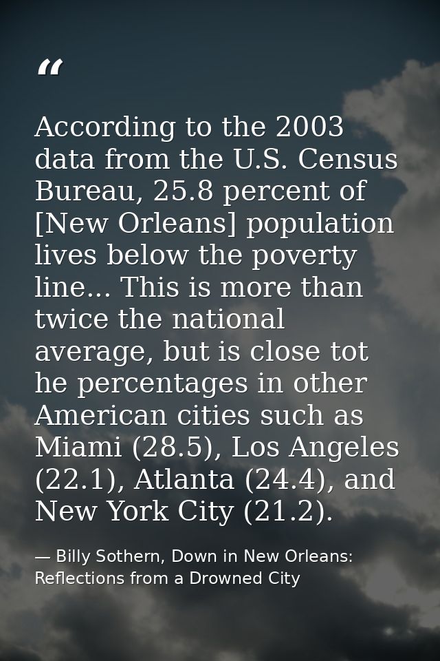 According to the 2003 data from the U.S. Census Bureau, 25.8 percent of [New Orleans] population lives below the poverty — Billy Sothern, Down in New Orleans: Reflections from a Drowned City