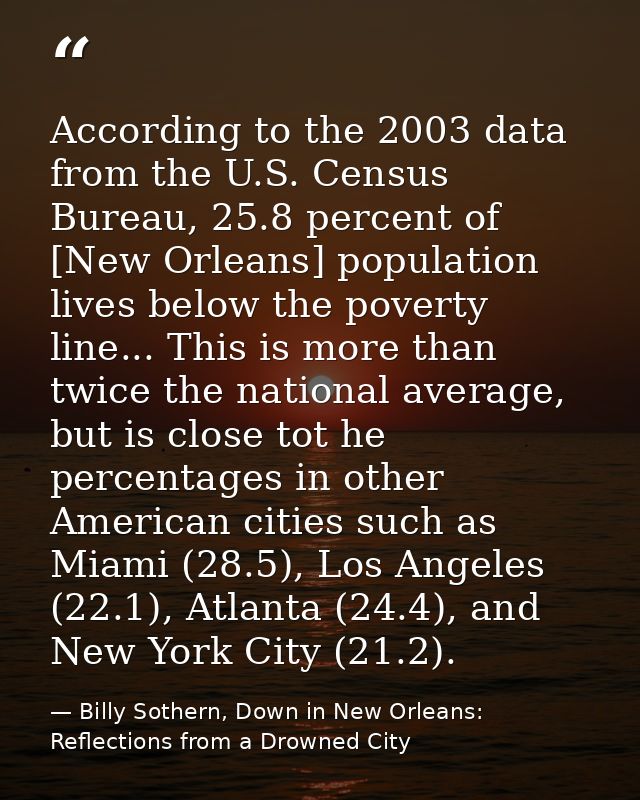 According to the 2003 data from the U.S. Census Bureau, 25.8 percent of [New Orleans] population lives below the poverty — Billy Sothern, Down in New Orleans: Reflections from a Drowned City
