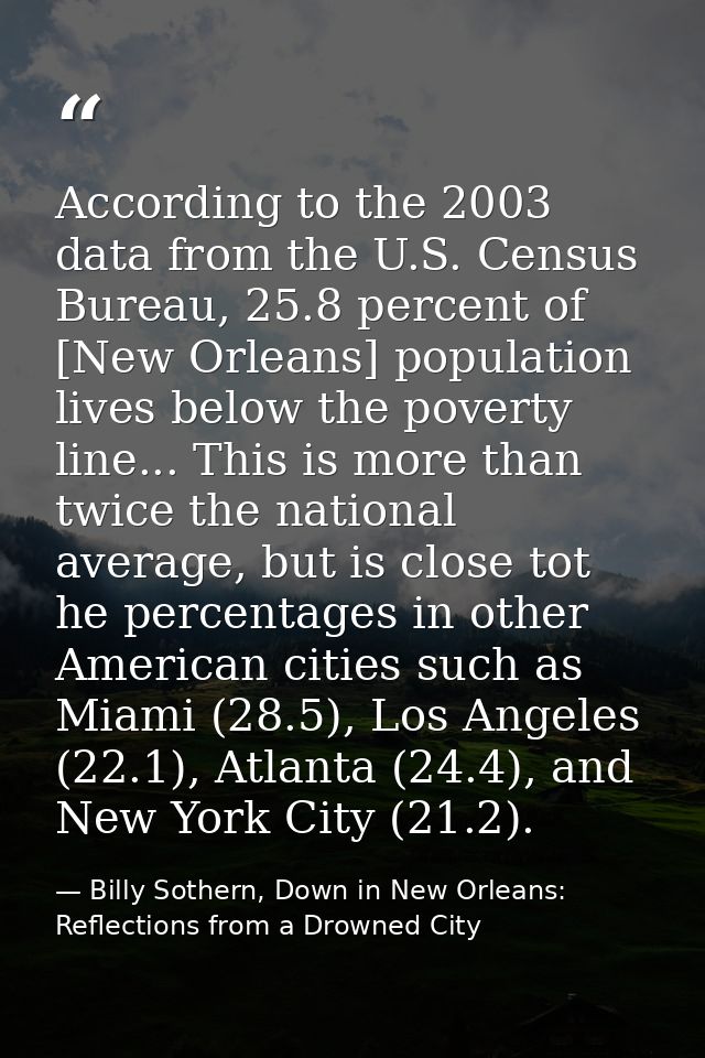 According to the 2003 data from the U.S. Census Bureau, 25.8 percent of [New Orleans] population lives below the poverty — Billy Sothern, Down in New Orleans: Reflections from a Drowned City
