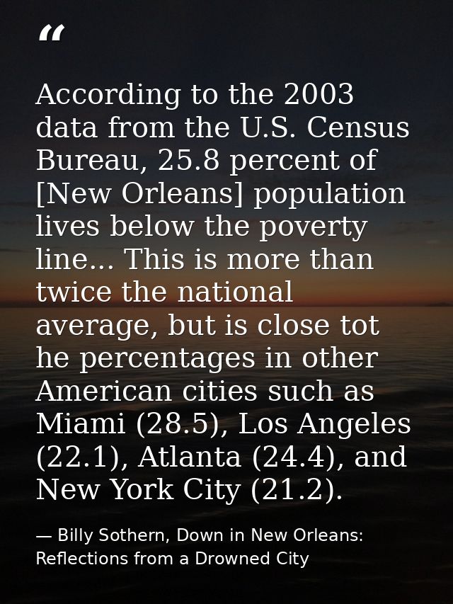 According to the 2003 data from the U.S. Census Bureau, 25.8 percent of [New Orleans] population lives below the poverty — Billy Sothern, Down in New Orleans: Reflections from a Drowned City