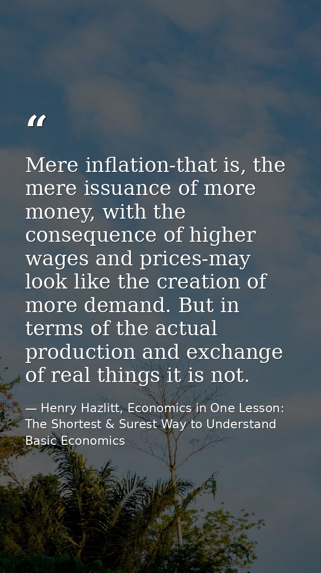 Mere inflation-that is, the mere issuance of more money, with the consequence of higher wages and prices-may look like t — Henry Hazlitt, Economics in One Lesson: The Shortest & Surest Way to Understand Basic Economics