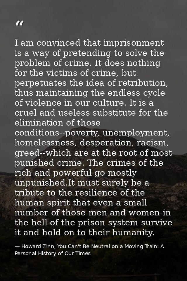 I am convinced that imprisonment is a way of pretending to solve the problem of crime. It does nothing for the victims o — Howard Zinn, You Can't Be Neutral on a Moving Train: A Personal History of Our Times