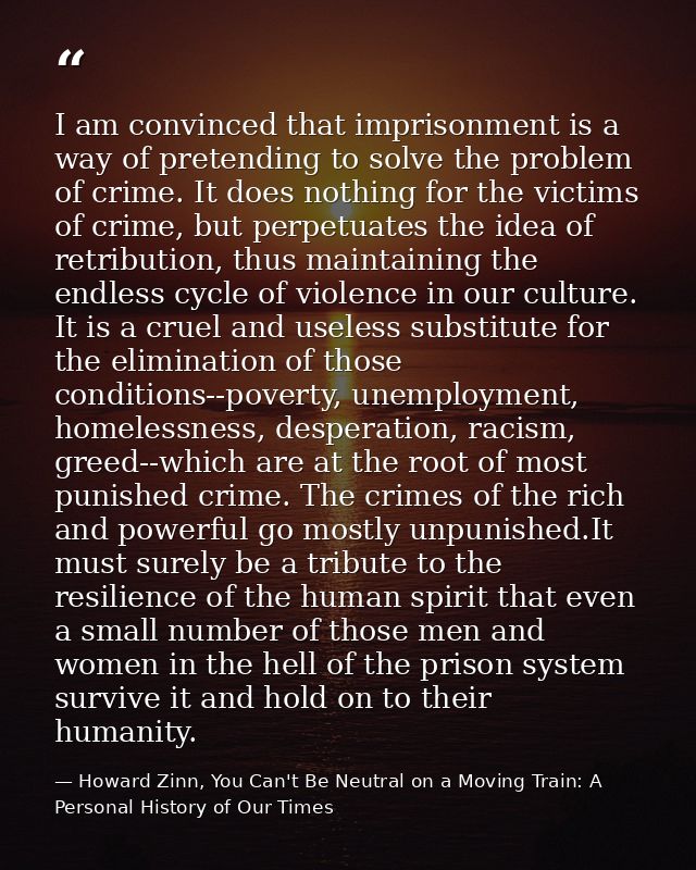 I am convinced that imprisonment is a way of pretending to solve the problem of crime. It does nothing for the victims o — Howard Zinn, You Can't Be Neutral on a Moving Train: A Personal History of Our Times