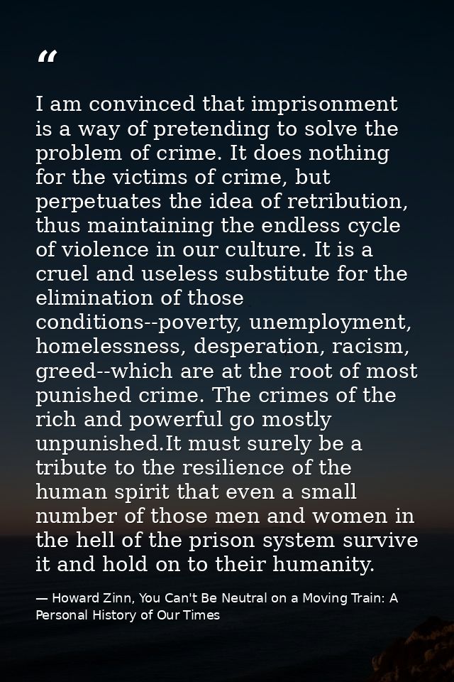 I am convinced that imprisonment is a way of pretending to solve the problem of crime. It does nothing for the victims o — Howard Zinn, You Can't Be Neutral on a Moving Train: A Personal History of Our Times