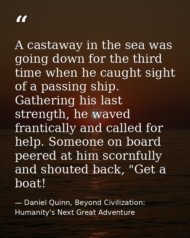 A castaway in the sea was going down for the third time when he caught sight of a passing ship. Gathering his last stren — Daniel Quinn, Beyond Civilization: Humanity's Next Great Adventure