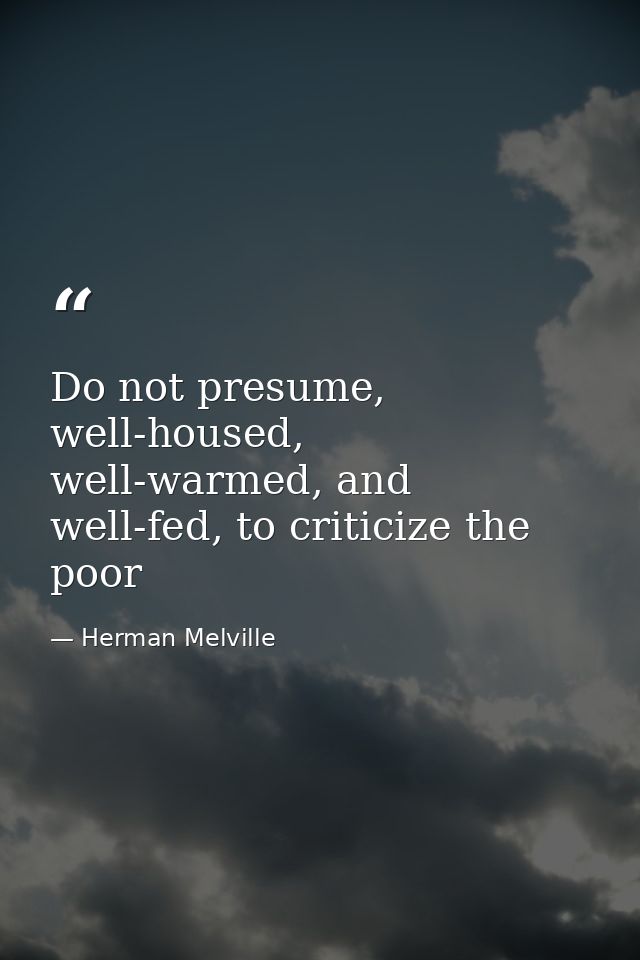 Do not presume, well-housed, well-warmed, and well-fed, to criticize the poor — Herman Melville