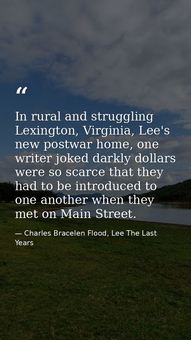In rural and struggling Lexington, Virginia, Lee's new postwar home, one writer joked darkly dollars were so scarce that — Charles Bracelen Flood, Lee The Last Years