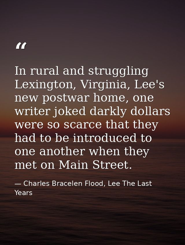 In rural and struggling Lexington, Virginia, Lee's new postwar home, one writer joked darkly dollars were so scarce that — Charles Bracelen Flood, Lee The Last Years
