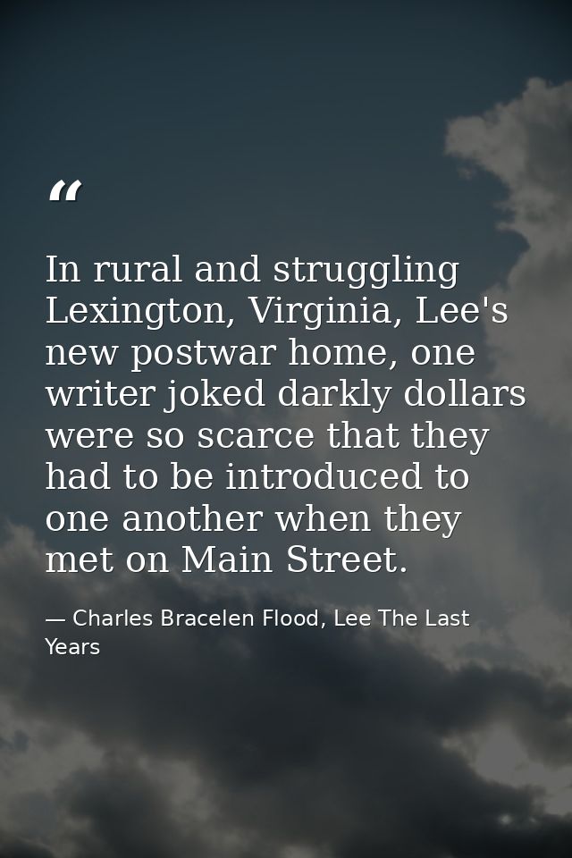 In rural and struggling Lexington, Virginia, Lee's new postwar home, one writer joked darkly dollars were so scarce that — Charles Bracelen Flood, Lee The Last Years