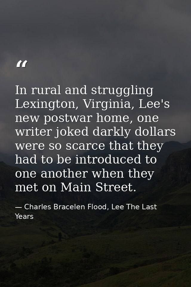 In rural and struggling Lexington, Virginia, Lee's new postwar home, one writer joked darkly dollars were so scarce that — Charles Bracelen Flood, Lee The Last Years