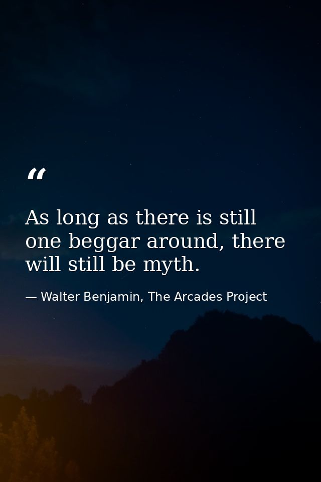 As long as there is still one beggar around, there will still be myth. — Walter Benjamin, The Arcades Project