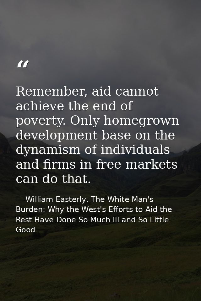 Remember, aid cannot achieve the end of poverty. Only homegrown development base on the dynamism of individuals and firm — William Easterly, The White Man's Burden: Why the West's Efforts to Aid the Rest Have Done So Much Ill and So Little Good