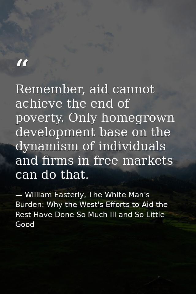 Remember, aid cannot achieve the end of poverty. Only homegrown development base on the dynamism of individuals and firm — William Easterly, The White Man's Burden: Why the West's Efforts to Aid the Rest Have Done So Much Ill and So Little Good
