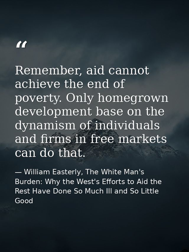 Remember, aid cannot achieve the end of poverty. Only homegrown development base on the dynamism of individuals and firm — William Easterly, The White Man's Burden: Why the West's Efforts to Aid the Rest Have Done So Much Ill and So Little Good