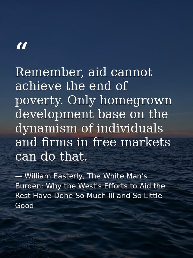 Remember, aid cannot achieve the end of poverty. Only homegrown development base on the dynamism of individuals and firm — William Easterly, The White Man's Burden: Why the West's Efforts to Aid the Rest Have Done So Much Ill and So Little Good