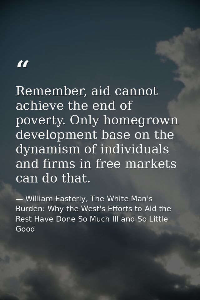 Remember, aid cannot achieve the end of poverty. Only homegrown development base on the dynamism of individuals and firm — William Easterly, The White Man's Burden: Why the West's Efforts to Aid the Rest Have Done So Much Ill and So Little Good