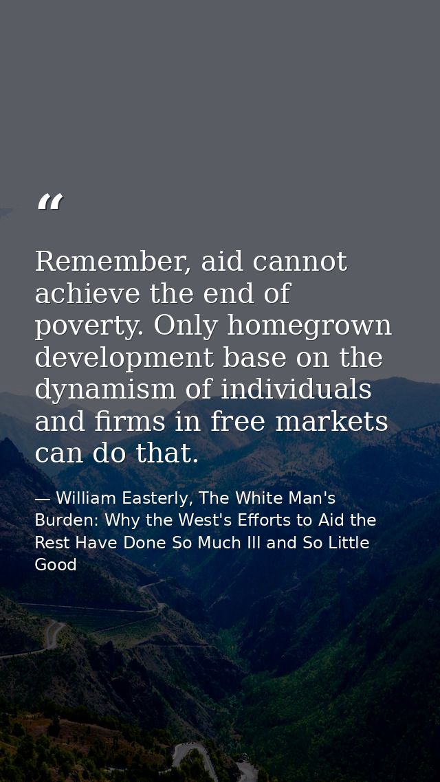 Remember, aid cannot achieve the end of poverty. Only homegrown development base on the dynamism of individuals and firm — William Easterly, The White Man's Burden: Why the West's Efforts to Aid the Rest Have Done So Much Ill and So Little Good