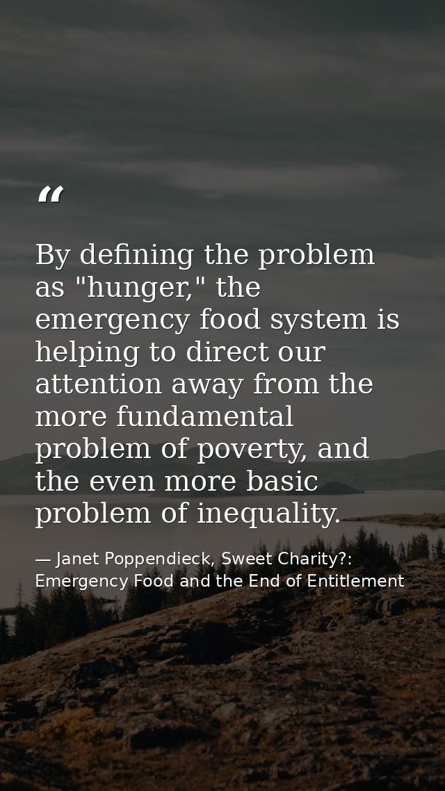 By defining the problem as "hunger," the emergency food system is helping to direct our attention away from the more fun — Janet Poppendieck, Sweet Charity?: Emergency Food and the End of Entitlement