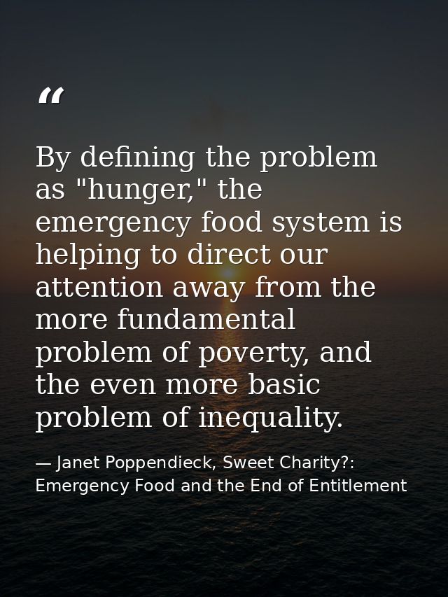 By defining the problem as "hunger," the emergency food system is helping to direct our attention away from the more fun — Janet Poppendieck, Sweet Charity?: Emergency Food and the End of Entitlement
