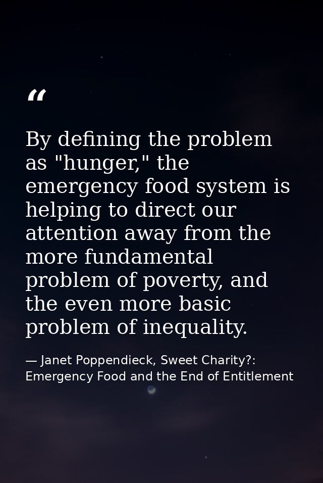 By defining the problem as "hunger," the emergency food system is helping to direct our attention away from the more fun — Janet Poppendieck, Sweet Charity?: Emergency Food and the End of Entitlement