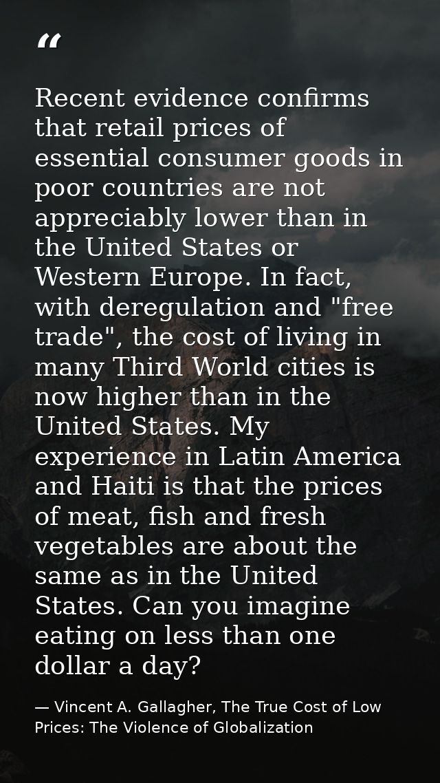 Recent evidence confirms that retail prices of essential consumer goods in poor countries are not appreciably lower than — Vincent A. Gallagher, The True Cost of Low Prices: The Violence of Globalization
