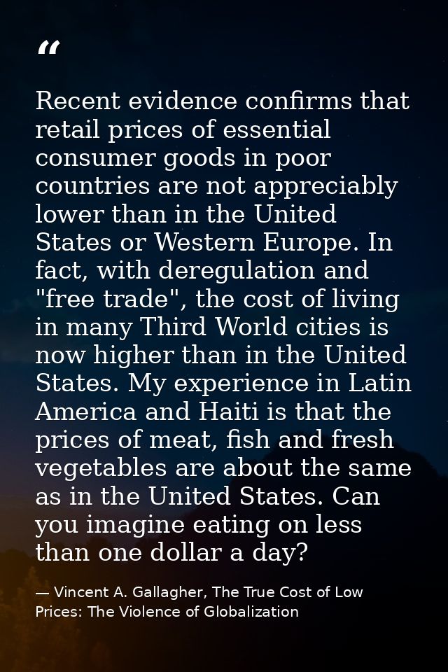 Recent evidence confirms that retail prices of essential consumer goods in poor countries are not appreciably lower than — Vincent A. Gallagher, The True Cost of Low Prices: The Violence of Globalization