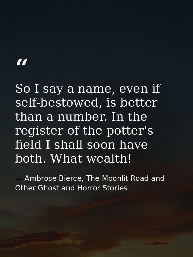 So I say a name, even if self-bestowed, is better than a number. In the register of the potter's field I shall soon have — Ambrose Bierce, The Moonlit Road and Other Ghost and Horror Stories