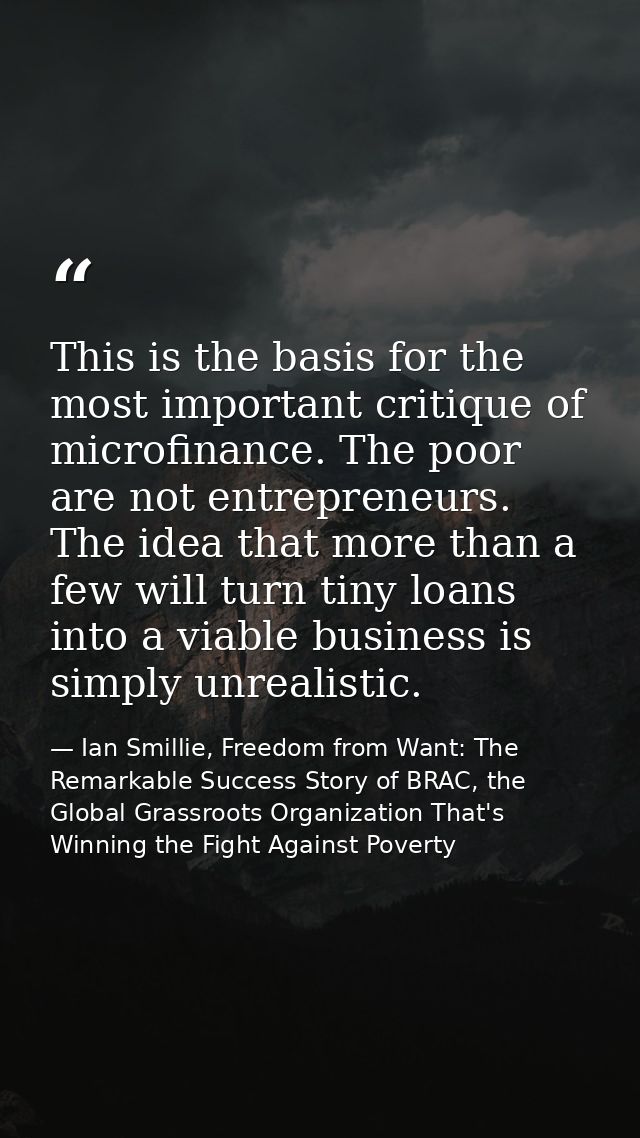 This is the basis for the most important critique of microfinance. The poor are not entrepreneurs. The idea that more th — Ian Smillie, Freedom from Want: The Remarkable Success Story of BRAC, the Global Grassroots Organization That's Winning the Fight Against Poverty