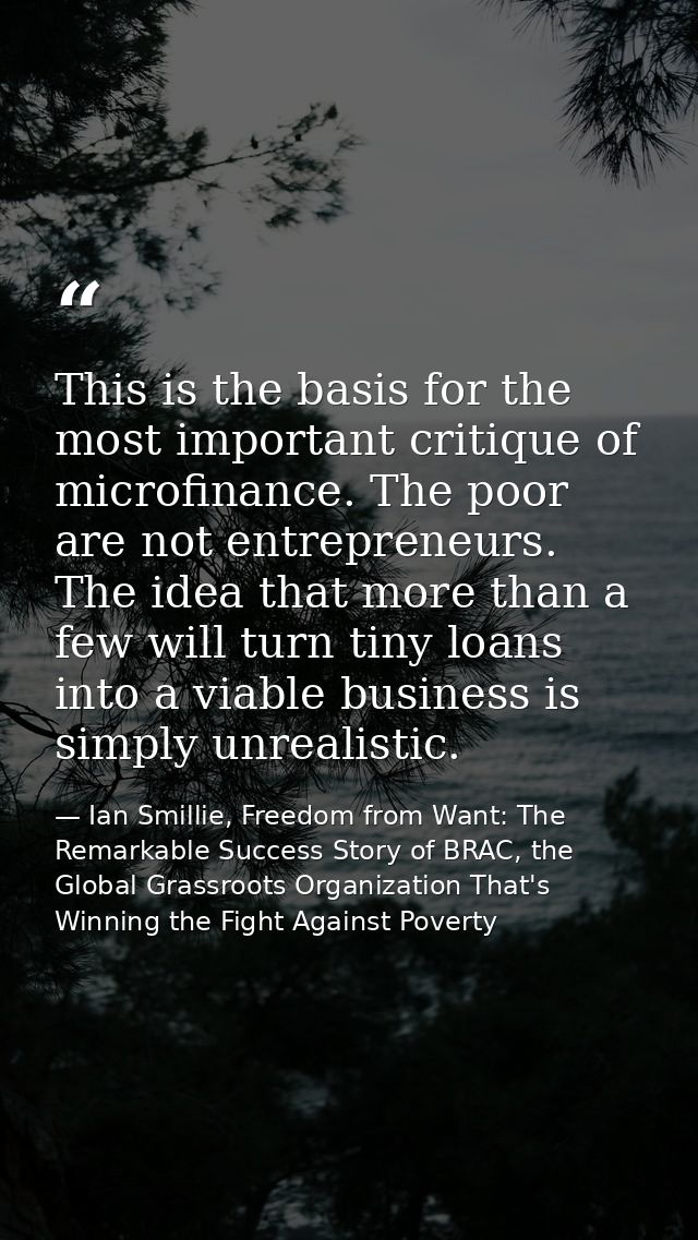 This is the basis for the most important critique of microfinance. The poor are not entrepreneurs. The idea that more th — Ian Smillie, Freedom from Want: The Remarkable Success Story of BRAC, the Global Grassroots Organization That's Winning the Fight Against Poverty
