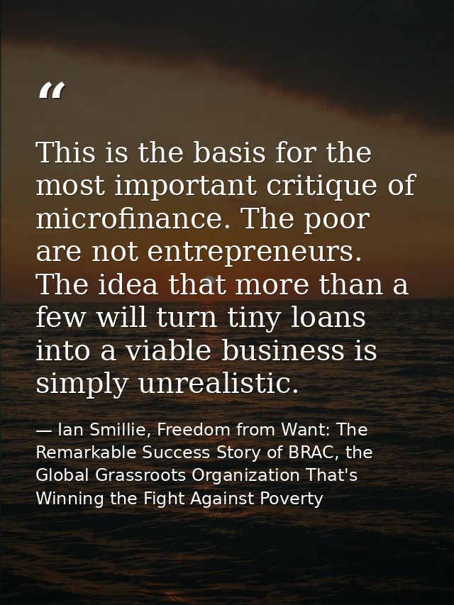This is the basis for the most important critique of microfinance. The poor are not entrepreneurs. The idea that more th — Ian Smillie, Freedom from Want: The Remarkable Success Story of BRAC, the Global Grassroots Organization That's Winning the Fight Against Poverty