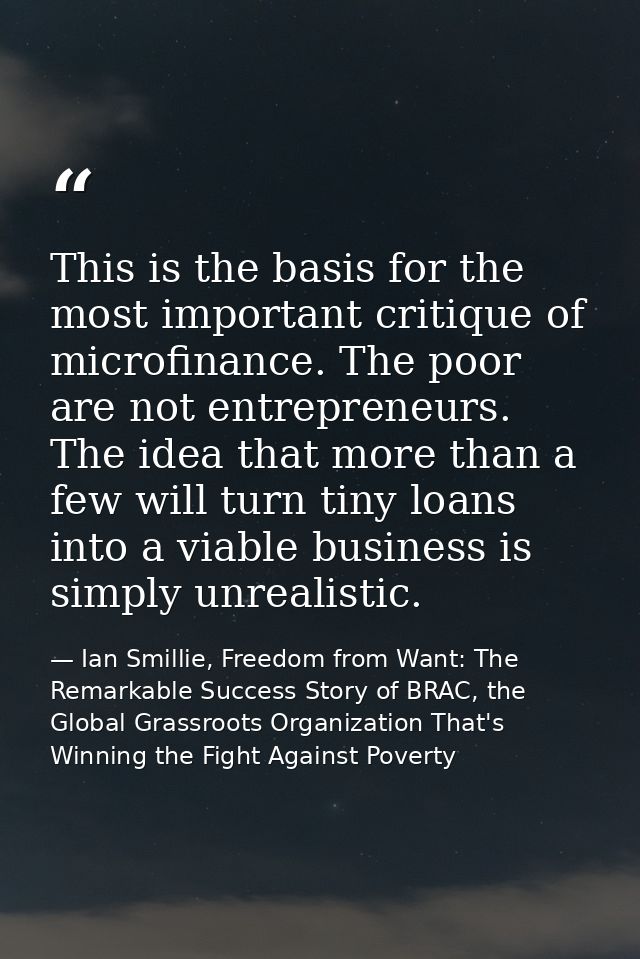 This is the basis for the most important critique of microfinance. The poor are not entrepreneurs. The idea that more th — Ian Smillie, Freedom from Want: The Remarkable Success Story of BRAC, the Global Grassroots Organization That's Winning the Fight Against Poverty
