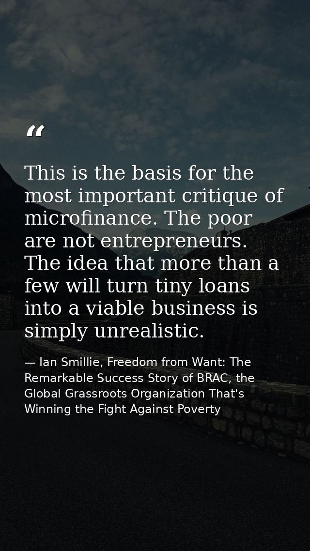 This is the basis for the most important critique of microfinance. The poor are not entrepreneurs. The idea that more th — Ian Smillie, Freedom from Want: The Remarkable Success Story of BRAC, the Global Grassroots Organization That's Winning the Fight Against Poverty