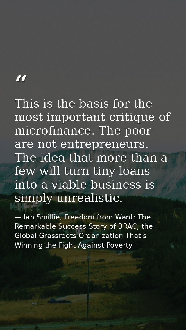 This is the basis for the most important critique of microfinance. The poor are not entrepreneurs. The idea that more th — Ian Smillie, Freedom from Want: The Remarkable Success Story of BRAC, the Global Grassroots Organization That's Winning the Fight Against Poverty