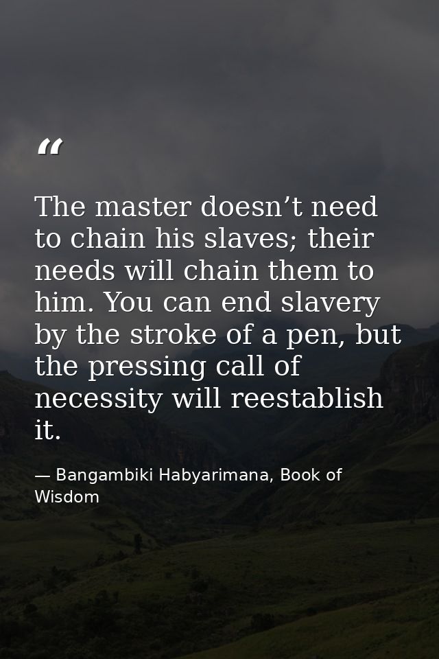 The master doesn’t need to chain his slaves; their needs will chain them to him. You can end slavery by the stroke of a  — Bangambiki Habyarimana, Book of Wisdom