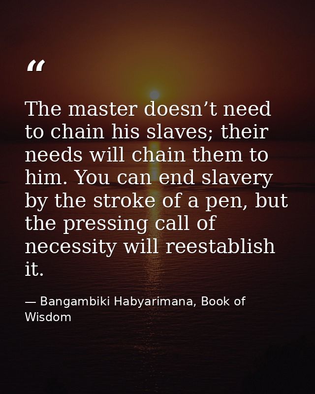 The master doesn’t need to chain his slaves; their needs will chain them to him. You can end slavery by the stroke of a  — Bangambiki Habyarimana, Book of Wisdom