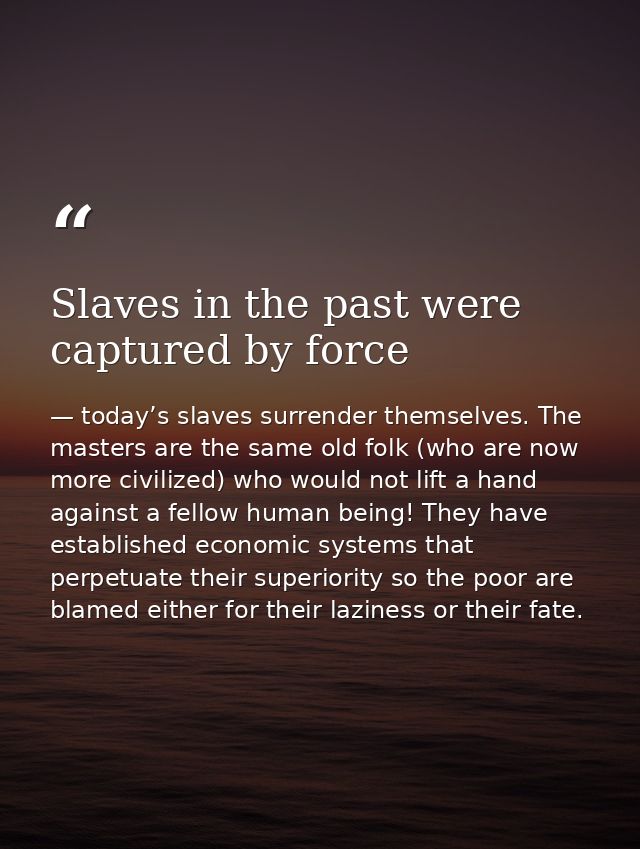 Slaves in the past were captured by force — today’s slaves surrender themselves. The masters are the same old folk (who are now more civilized) who would not lift a hand against a fellow human being! They have established economic systems that perpetuate their superiority so the poor are blamed either for their laziness or their fate.