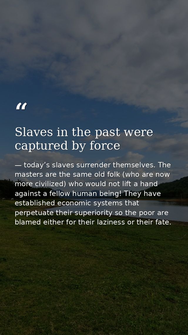 Slaves in the past were captured by force — today’s slaves surrender themselves. The masters are the same old folk (who are now more civilized) who would not lift a hand against a fellow human being! They have established economic systems that perpetuate their superiority so the poor are blamed either for their laziness or their fate.