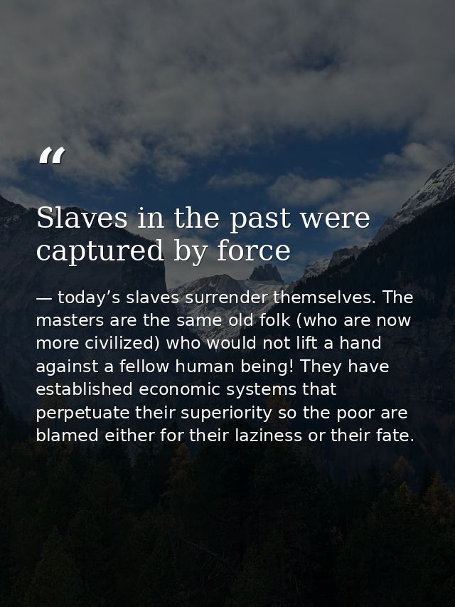 Slaves in the past were captured by force — today’s slaves surrender themselves. The masters are the same old folk (who are now more civilized) who would not lift a hand against a fellow human being! They have established economic systems that perpetuate their superiority so the poor are blamed either for their laziness or their fate.