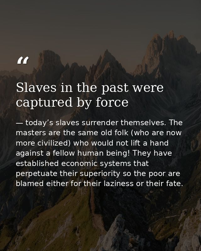 Slaves in the past were captured by force — today’s slaves surrender themselves. The masters are the same old folk (who are now more civilized) who would not lift a hand against a fellow human being! They have established economic systems that perpetuate their superiority so the poor are blamed either for their laziness or their fate.