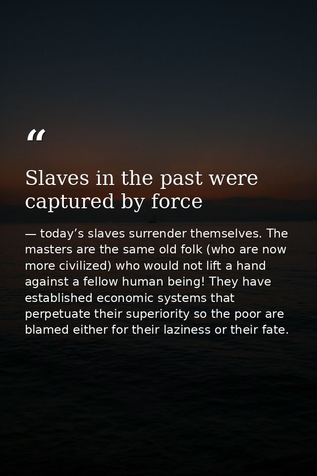 Slaves in the past were captured by force — today’s slaves surrender themselves. The masters are the same old folk (who are now more civilized) who would not lift a hand against a fellow human being! They have established economic systems that perpetuate their superiority so the poor are blamed either for their laziness or their fate.