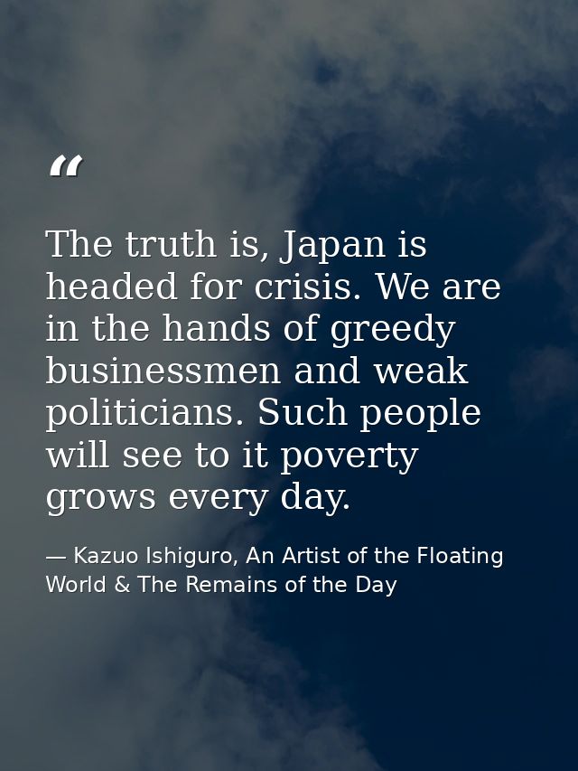The truth is, Japan is headed for crisis. We are in the hands of greedy businessmen and weak politicians. Such people wi — Kazuo Ishiguro, An Artist of the Floating World & The Remains of the Day