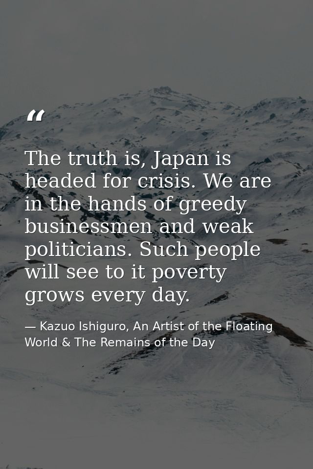 The truth is, Japan is headed for crisis. We are in the hands of greedy businessmen and weak politicians. Such people wi — Kazuo Ishiguro, An Artist of the Floating World & The Remains of the Day