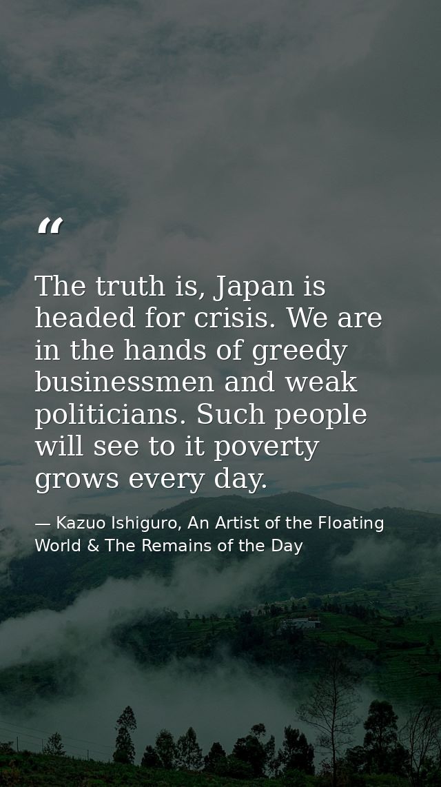 The truth is, Japan is headed for crisis. We are in the hands of greedy businessmen and weak politicians. Such people wi — Kazuo Ishiguro, An Artist of the Floating World & The Remains of the Day