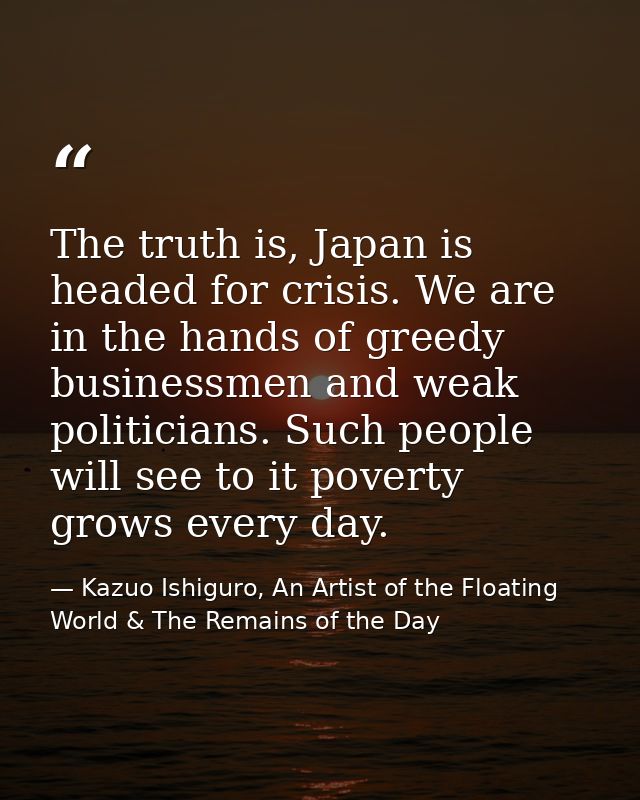 The truth is, Japan is headed for crisis. We are in the hands of greedy businessmen and weak politicians. Such people wi — Kazuo Ishiguro, An Artist of the Floating World & The Remains of the Day