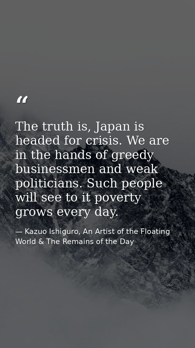 The truth is, Japan is headed for crisis. We are in the hands of greedy businessmen and weak politicians. Such people wi — Kazuo Ishiguro, An Artist of the Floating World & The Remains of the Day