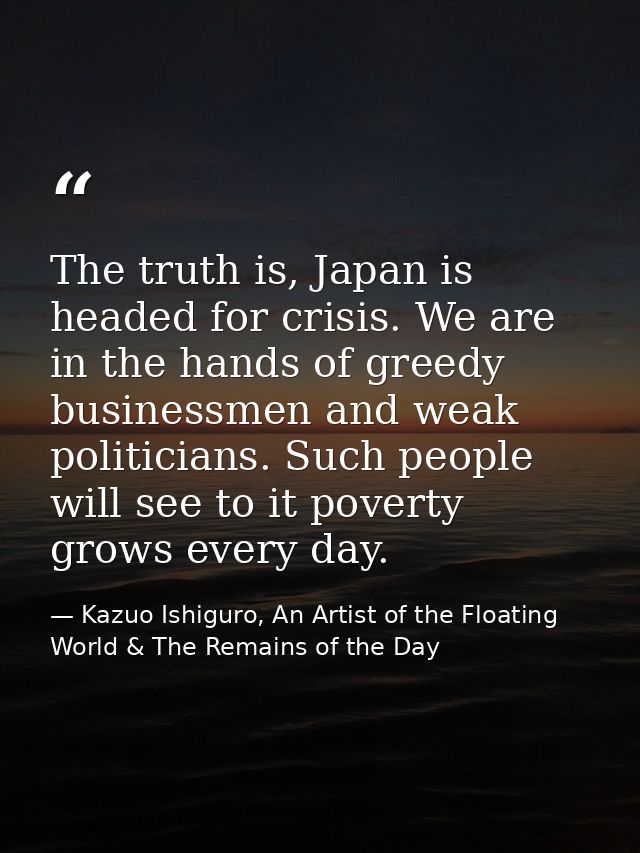 The truth is, Japan is headed for crisis. We are in the hands of greedy businessmen and weak politicians. Such people wi — Kazuo Ishiguro, An Artist of the Floating World & The Remains of the Day