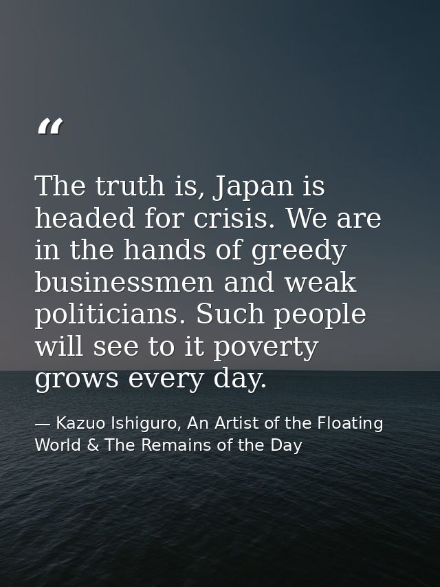 The truth is, Japan is headed for crisis. We are in the hands of greedy businessmen and weak politicians. Such people wi — Kazuo Ishiguro, An Artist of the Floating World & The Remains of the Day