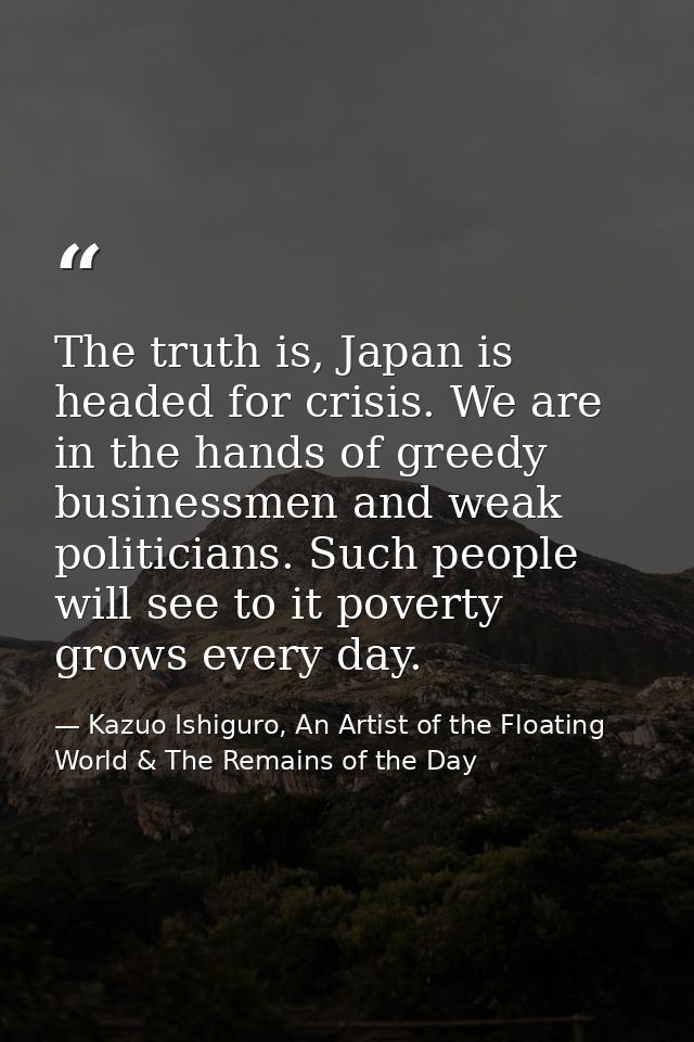 The truth is, Japan is headed for crisis. We are in the hands of greedy businessmen and weak politicians. Such people wi — Kazuo Ishiguro, An Artist of the Floating World & The Remains of the Day