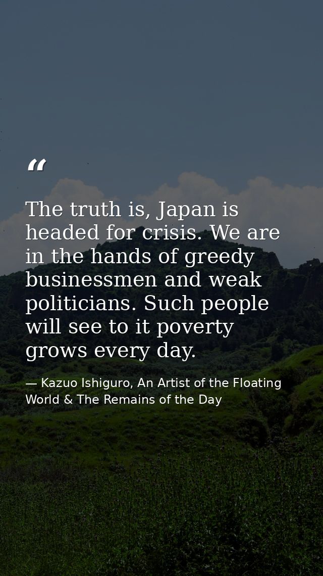 The truth is, Japan is headed for crisis. We are in the hands of greedy businessmen and weak politicians. Such people wi — Kazuo Ishiguro, An Artist of the Floating World & The Remains of the Day